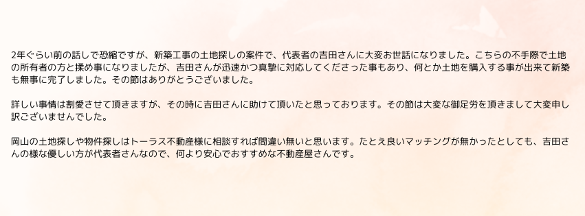 2年ぐらい前の話しで恐縮ですが、新築工事の土地探しの案件で、代表者の吉田さんに大変お世話になりました。こちらの不手際で土地の所有者の方と揉め事になりましたが、吉田さんが迅速かつ真摯に対応してくださった事もあり、何とか土地を購入する事が出来て新築も無事に完了しました。その節はありがとうございました。

詳しい事情は割愛させて頂きますが、その時に吉田さんに助けて頂いたと思っております。その節は大変な御足労を頂きまして大変申し訳ございませんでした。

岡山の土地探しや物件探しはトーラス不動産様に相談すれば間違い無いと思います。たとえ良いマッチングが無かったとしても、吉田さんの様な優しい方が代表者さんなので、何より安心でおすすめな不動産屋さんです。