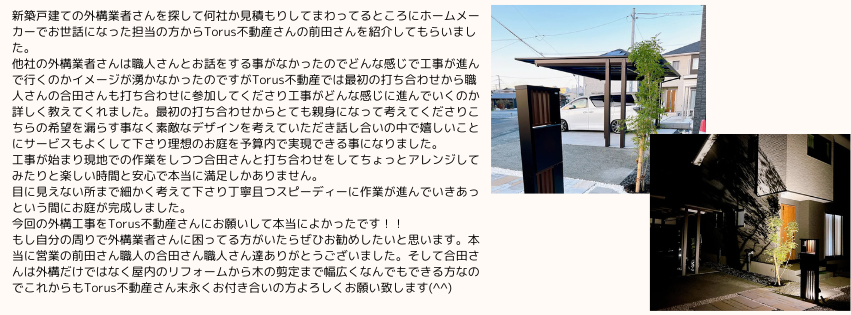 新築戸建ての外構業者さんを探して何社か見積もりしてまわってるところにホームメーカーでお世話になった担当の方からTorus不動産さんの前田さんを紹介してもらいました。
他社の外構業者さんは職人さんとお話をする事がなかったのでどんな感じで工事が進んで行くのかイメージが湧かなかったのですがTorus不動産では最初の打ち合わせから職人さんの合田さんも打ち合わせに参加してくださり工事がどんな感じに進んでいくのか詳しく教えてくれました。最初の打ち合わせからとても親身になって考えてくださりこちらの希望を漏らす事なく素敵なデザインを考えていただき話し合いの中で嬉しいことにサービスもよくして下さり理想のお庭を予算内で実現できる事になりました。
工事が始まり現地での作業をしつつ合田さんと打ち合わせをしてちょっとアレンジしてみたりと楽しい時間と安心で本当に満足しかありません。
目に見えない所まで細かく考えて下さり丁寧且つスピーディーに作業が進んでいきあっという間にお庭が完成しました。
今回の外構工事をTorus不動産さんにお願いして本当によかったです！！
もし自分の周りで外構業者さんに困ってる方がいたらぜひお勧めしたいと思います。本当に営業の前田さん職人の合田さん職人さん達ありがとうございました。そして合田さんは外構だけではなく屋内のリフォームから木の剪定まで幅広くなんでもできる方なのでこれからもTorus不動産さん末永くお付き合いの方よろしくお願い致します(^^)