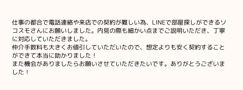 仕事の都合で電話連絡や来店での契約が難しい為、LINEで部屋探しができるソコスモさんにお願いしました。内見の際も細かい点までご説明いただき、丁寧に対応していただきました。
仲介手数料も大きくお値引していただいたので、想定よりも安く契約することができて本当に助かりました！
また機会がありましたらお願いさせていただきたいです。ありがとうございました！